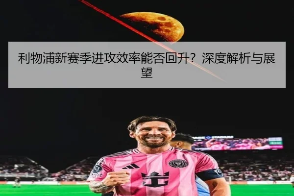 利物浦新赛季进攻效率能否回升？深度解析与展望