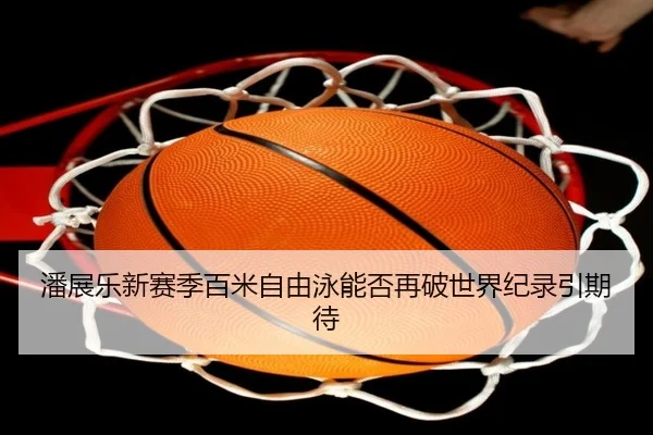 潘展乐新赛季百米自由泳能否再破世界纪录引期待